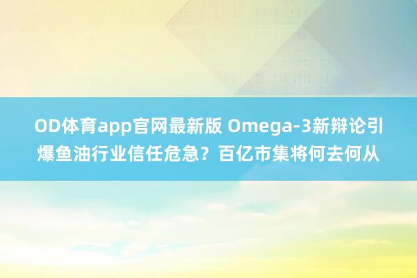 OD体育app官网最新版 Omega-3新辩论引爆鱼油行业信任危急？百亿市集将何去何从