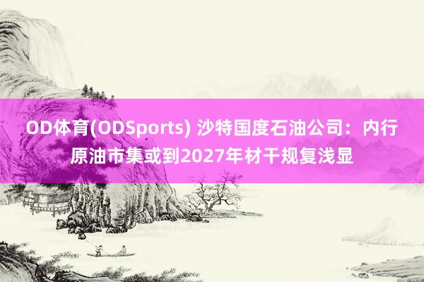 OD体育(ODSports) 沙特国度石油公司：内行原油市集或到2027年材干规复浅显
