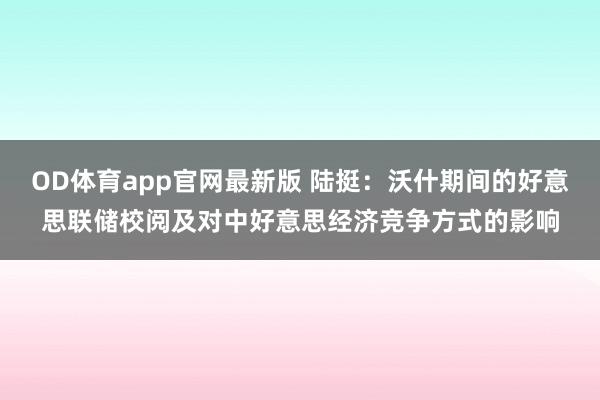 OD体育app官网最新版 陆挺：沃什期间的好意思联储校阅及对中好意思经济竞争方式的影响