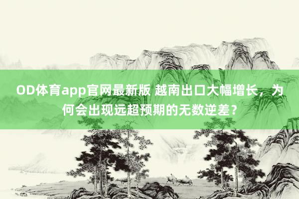 OD体育app官网最新版 越南出口大幅增长，为何会出现远超预期的无数逆差？