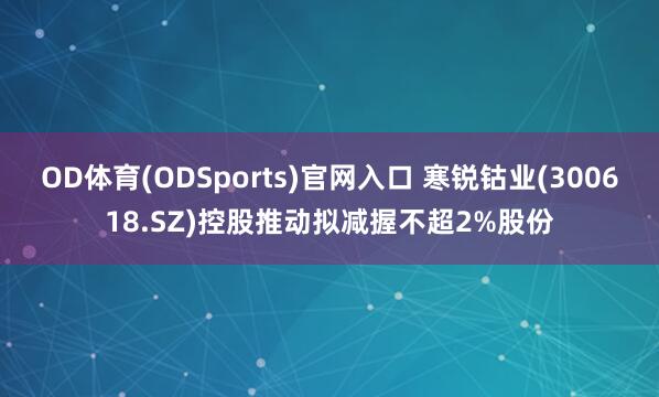 OD体育(ODSports)官网入口 寒锐钴业(300618.SZ)控股推动拟减握不超2%股份