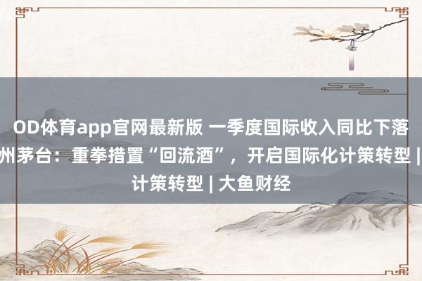 OD体育app官网最新版 一季度国际收入同比下落84%，贵州茅台：重拳措置“回流酒”，开启国际化计策转型 | 大鱼财经