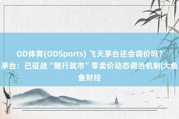 OD体育(ODSports) 飞天茅台还会调价吗？贵州茅台：已征战“随行就市”零卖价动态调治机制|大鱼财经