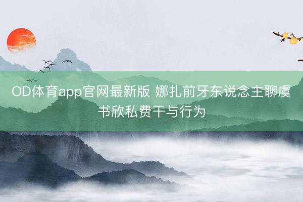 OD体育app官网最新版 娜扎前牙东说念主聊虞书欣私费干与行为