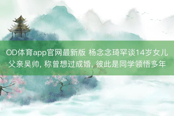 OD体育app官网最新版 杨念念琦罕谈14岁女儿父亲吴帅， 称曾想过成婚， 彼此是同学领悟多年