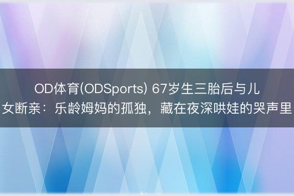 OD体育(ODSports) 67岁生三胎后与儿女断亲：乐龄姆妈的孤独，藏在夜深哄娃的哭声里
