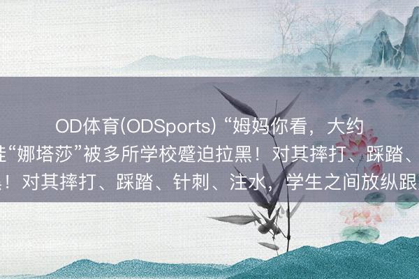 OD体育(ODSports) “姆妈你看，大约合手的小婴儿”，网红娃娃“娜塔莎”被多所学校蹙迫拉黑！对其摔打、踩踏、针刺、注水，学生之间放纵跟风追捧