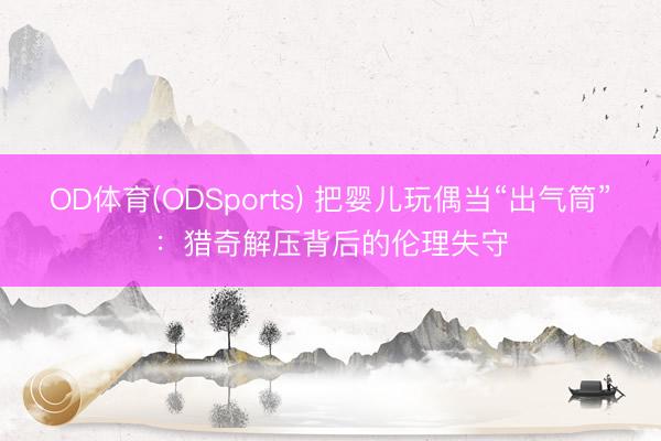 OD体育(ODSports) 把婴儿玩偶当“出气筒”：猎奇解压背后的伦理失守