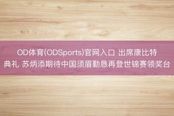OD体育(ODSports)官网入口 出席康比特典礼 苏炳添期待中国须眉勤恳再登世锦赛领奖台