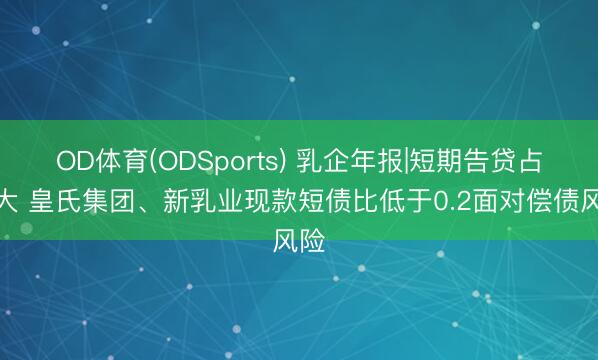 OD体育(ODSports) 乳企年报|短期告贷占比大 皇氏集团、新乳业现款短债比低于0.2面对偿债风险