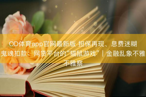 OD体育app官网最新版 担保再现、息费迷糊、鬼魂扣款：网贷平台的“猫鼠游戏”｜金融乱象不雅察