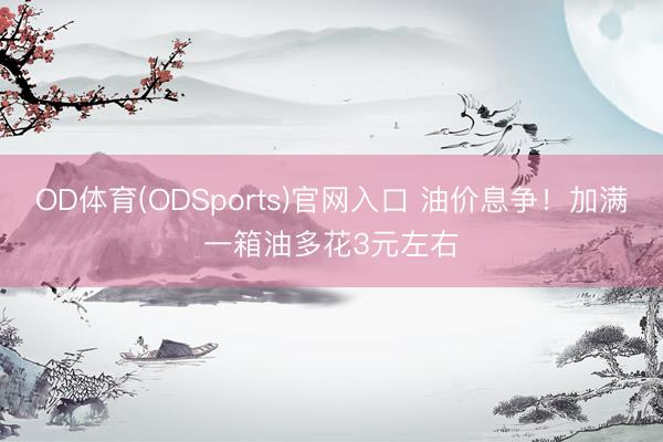 OD体育(ODSports)官网入口 油价息争！加满一箱油多花3元左右