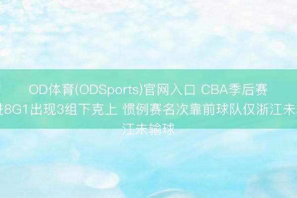 OD体育(ODSports)官网入口 CBA季后赛12进8G1出现3组下克上 惯例赛名次靠前球队仅浙江未输球