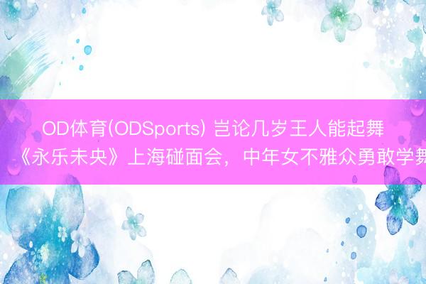 OD体育(ODSports) 岂论几岁王人能起舞！《永乐未央》上海碰面会，中年女不雅众勇敢学舞