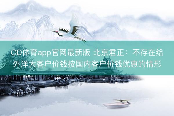 OD体育app官网最新版 北京君正：不存在给外洋大客户价钱按国内客户价钱优惠的情形