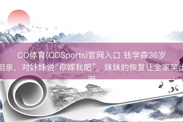 OD体育(ODSports)官网入口 钱学森36岁拒相亲，对妹妹说“你嫁我吧”，妹妹的恢复让全家笑出泪