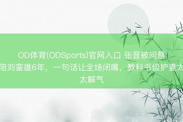 OD体育(ODSports)官网入口 张晋被问蔡少芬陪刘銮雄6年，一句话让全场闭嘴，教科书级护妻太解气