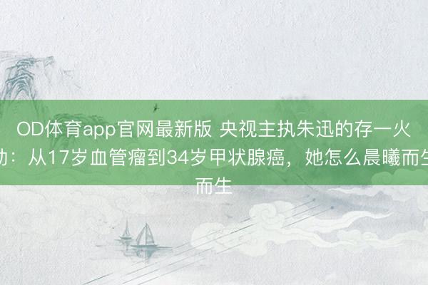 OD体育app官网最新版 央视主执朱迅的存一火劫：从17岁血管瘤到34岁甲状腺癌，她怎么晨曦而生