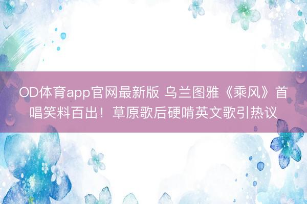 OD体育app官网最新版 乌兰图雅《乘风》首唱笑料百出！草原歌后硬啃英文歌引热议