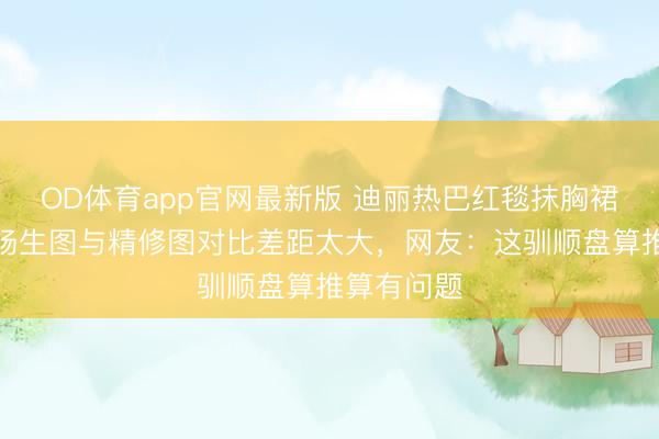 OD体育app官网最新版 迪丽热巴红毯抹胸裙滑落！现场生图与精修图对比差距太大，网友：这驯顺盘算推算有问题