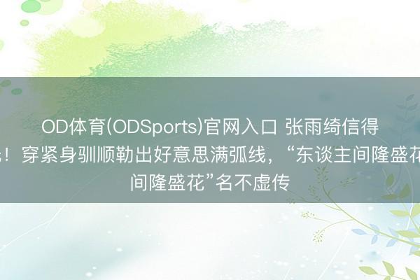 OD体育(ODSports)官网入口 张雨绮信得过体魄曝光！穿紧身驯顺勒出好意思满弧线，“东谈主间隆盛花”名不虚传