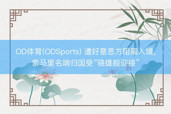 OD体育(ODSports) 遭好意思方阻隔入境，索马里名哨归国受“骁雄般迎接”