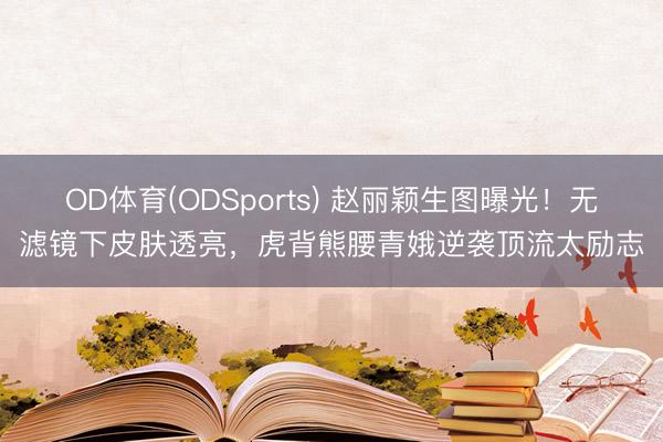 OD体育(ODSports) 赵丽颖生图曝光！无滤镜下皮肤透亮，虎背熊腰青娥逆袭顶流太励志