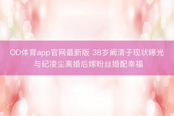 OD体育app官网最新版 38岁阚清子现状曝光 与纪凌尘离婚后嫁粉丝婚配幸福