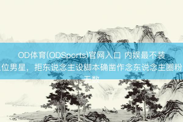 OD体育(ODSports)官网入口 内娱最不装的三位男星，拒东说念主设脚本确凿作念东说念主圈粉无数