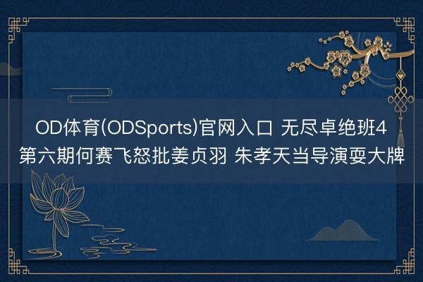 OD体育(ODSports)官网入口 无尽卓绝班4第六期何赛飞怒批姜贞羽 朱孝天当导演耍大牌