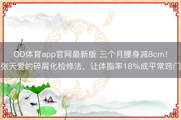 OD体育app官网最新版 三个月腰身减8cm！张天爱的碎屑化检修法，让体脂率18%成平常窍门