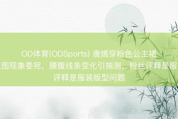 OD体育(ODSports) 唐嫣穿粉色公主裙出席手脚生图现象委宛，腰腹线条变化引揣测，粉丝评释是服装版型问题