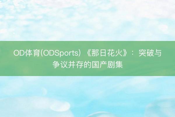 OD体育(ODSports) 《那日花火》：突破与争议并存的国产剧集