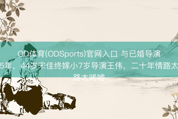 OD体育(ODSports)官网入口 与已婚导演同居5年，44岁宋佳终嫁小7岁导演王伟，二十年情路太唏嘘