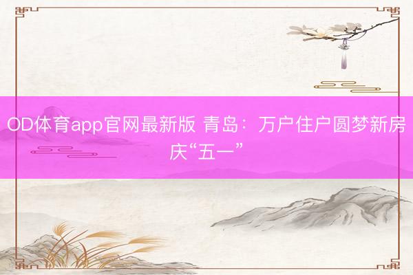 OD体育app官网最新版 青岛：万户住户圆梦新房庆“五一”