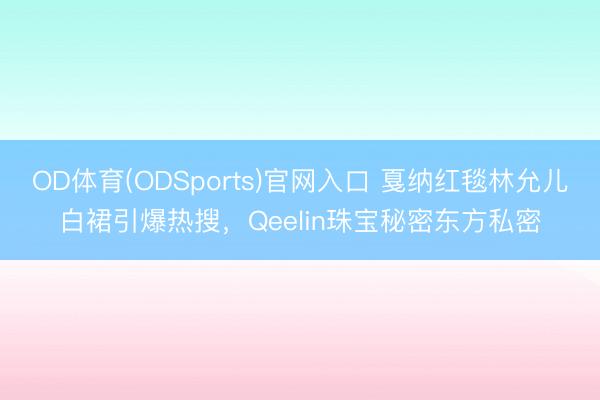 OD体育(ODSports)官网入口 戛纳红毯林允儿白裙引爆热搜,Qeelin珠宝秘密东方私密