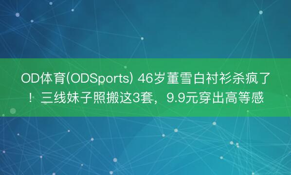 OD体育(ODSports) 46岁董雪白衬衫杀疯了！三线妹子照搬这3套，9.9元穿出高等感