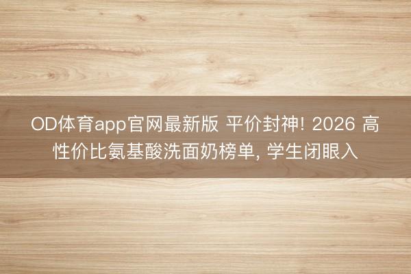 OD体育app官网最新版 平价封神! 2026 高性价比氨基酸洗面奶榜单， 学生闭眼入