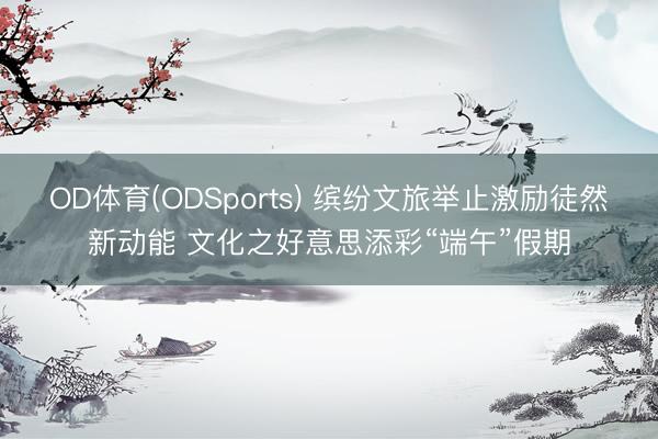 OD体育(ODSports) 缤纷文旅举止激励徒然新动能 文化之好意思添彩“端午”假期